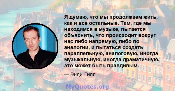 Я думаю, что мы продолжаем жить, как и все остальные. Там, где мы находимся в музыке, пытается объяснить, что происходит вокруг нас либо напрямую, либо по аналогии, и пытаться создать параллельную, аналоговую, иногда