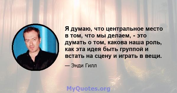 Я думаю, что центральное место в том, что мы делаем, - это думать о том, какова наша роль, как эта идея быть группой и встать на сцену и играть в вещи.