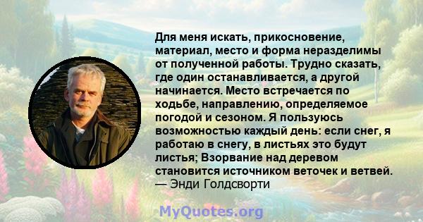 Для меня искать, прикосновение, материал, место и форма неразделимы от полученной работы. Трудно сказать, где один останавливается, а другой начинается. Место встречается по ходьбе, направлению, определяемое погодой и