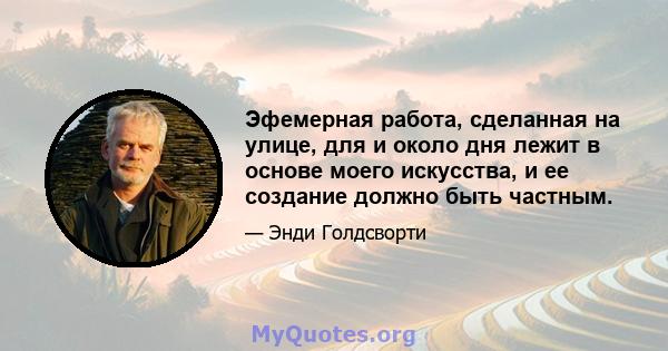 Эфемерная работа, сделанная на улице, для и около дня лежит в основе моего искусства, и ее создание должно быть частным.