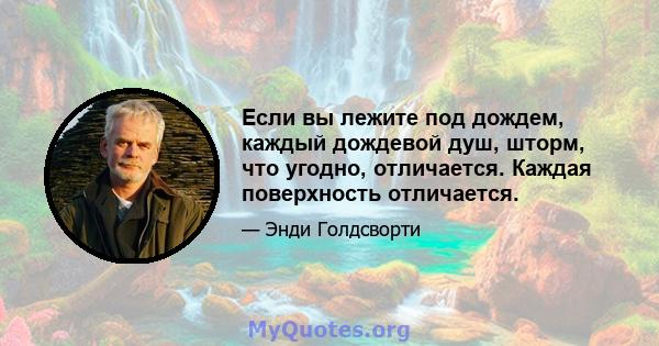 Если вы лежите под дождем, каждый дождевой душ, шторм, что угодно, отличается. Каждая поверхность отличается.