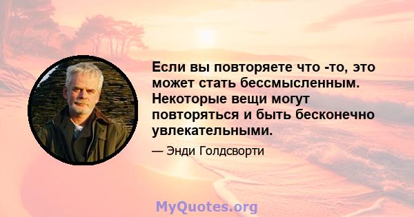 Если вы повторяете что -то, это может стать бессмысленным. Некоторые вещи могут повторяться и быть бесконечно увлекательными.