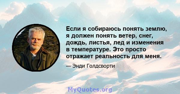 Если я собираюсь понять землю, я должен понять ветер, снег, дождь, листья, лед и изменения в температуре. Это просто отражает реальность для меня.