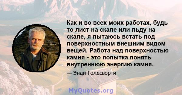 Как и во всех моих работах, будь то лист на скале или льду на скале, я пытаюсь встать под поверхностным внешним видом вещей. Работа над поверхностью камня - это попытка понять внутреннюю энергию камня.