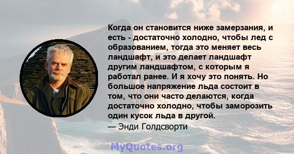 Когда он становится ниже замерзания, и есть - достаточно холодно, чтобы лед с образованием, тогда это меняет весь ландшафт, и это делает ландшафт другим ландшафтом, с которым я работал ранее. И я хочу это понять. Но