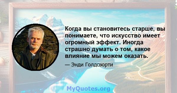 Когда вы становитесь старше, вы понимаете, что искусство имеет огромный эффект. Иногда страшно думать о том, какое влияние мы можем оказать.