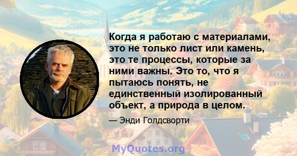 Когда я работаю с материалами, это не только лист или камень, это те процессы, которые за ними важны. Это то, что я пытаюсь понять, не единственный изолированный объект, а природа в целом.