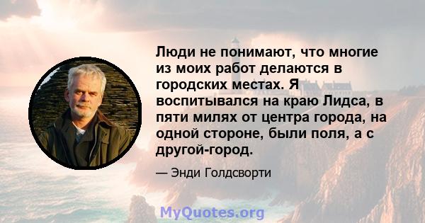 Люди не понимают, что многие из моих работ делаются в городских местах. Я воспитывался на краю Лидса, в пяти милях от центра города, на одной стороне, были поля, а с другой-город.