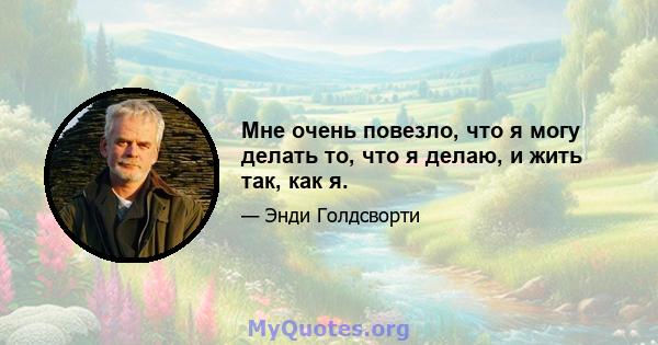 Мне очень повезло, что я могу делать то, что я делаю, и жить так, как я.