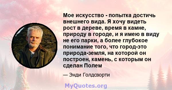 Мое искусство - попытка достичь внешнего вида. Я хочу видеть рост в дереве, время в камне, природу в городе, и я имею в виду не его парки, а более глубокое понимание того, что город-это природа-земля, на которой он