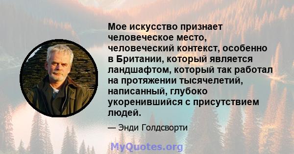 Мое искусство признает человеческое место, человеческий контекст, особенно в Британии, который является ландшафтом, который так работал на протяжении тысячелетий, написанный, глубоко укоренившийся с присутствием людей.