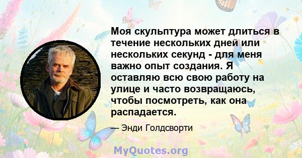 Моя скульптура может длиться в течение нескольких дней или нескольких секунд - для меня важно опыт создания. Я оставляю всю свою работу на улице и часто возвращаюсь, чтобы посмотреть, как она распадается.