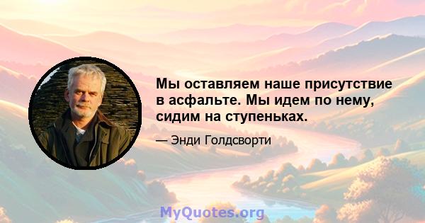 Мы оставляем наше присутствие в асфальте. Мы идем по нему, сидим на ступеньках.