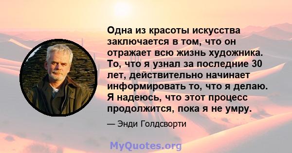 Одна из красоты искусства заключается в том, что он отражает всю жизнь художника. То, что я узнал за последние 30 лет, действительно начинает информировать то, что я делаю. Я надеюсь, что этот процесс продолжится, пока