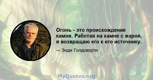 Огонь - это происхождение камня. Работая на камне с жарой, я возвращаю его к его источнику.