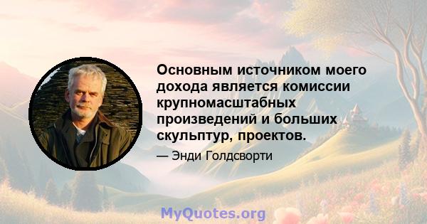 Основным источником моего дохода является комиссии крупномасштабных произведений и больших скульптур, проектов.