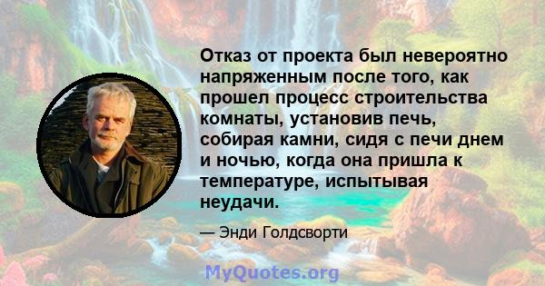 Отказ от проекта был невероятно напряженным после того, как прошел процесс строительства комнаты, установив печь, собирая камни, сидя с печи днем ​​и ночью, когда она пришла к температуре, испытывая неудачи.