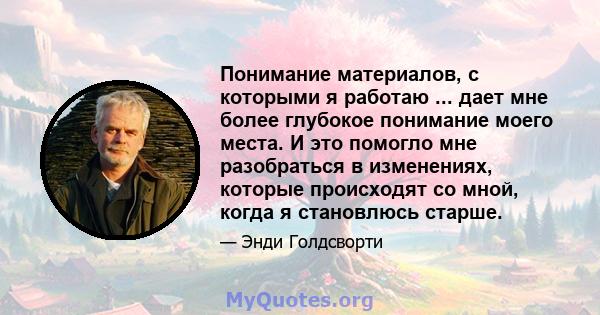 Понимание материалов, с которыми я работаю ... дает мне более глубокое понимание моего места. И это помогло мне разобраться в изменениях, которые происходят со мной, когда я становлюсь старше.