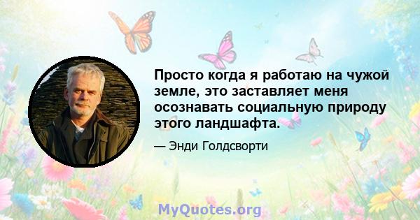 Просто когда я работаю на чужой земле, это заставляет меня осознавать социальную природу этого ландшафта.