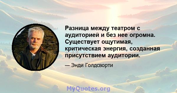 Разница между театром с аудиторией и без нее огромна. Существует ощутимая, критическая энергия, созданная присутствием аудитории.