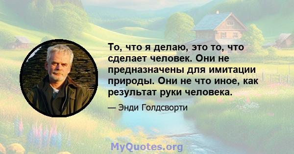 То, что я делаю, это то, что сделает человек. Они не предназначены для имитации природы. Они не что иное, как результат руки человека.