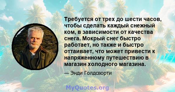 Требуется от трех до шести часов, чтобы сделать каждый снежный ком, в зависимости от качества снега. Мокрый снег быстро работает, но также и быстро оттаивает, что может привести к напряженному путешествию в магазин