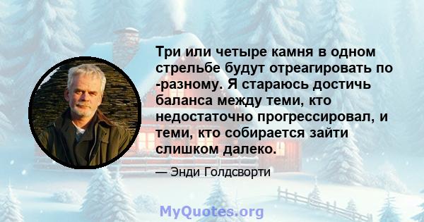 Три или четыре камня в одном стрельбе будут отреагировать по -разному. Я стараюсь достичь баланса между теми, кто недостаточно прогрессировал, и теми, кто собирается зайти слишком далеко.