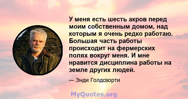 У меня есть шесть акров перед моим собственным домом, над которым я очень редко работаю. Большая часть работы происходит на фермерских полях вокруг меня. И мне нравится дисциплина работы на земле других людей.