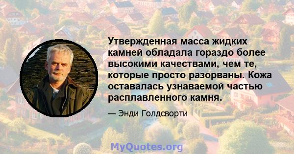 Утвержденная масса жидких камней обладала гораздо более высокими качествами, чем те, которые просто разорваны. Кожа оставалась узнаваемой частью расплавленного камня.