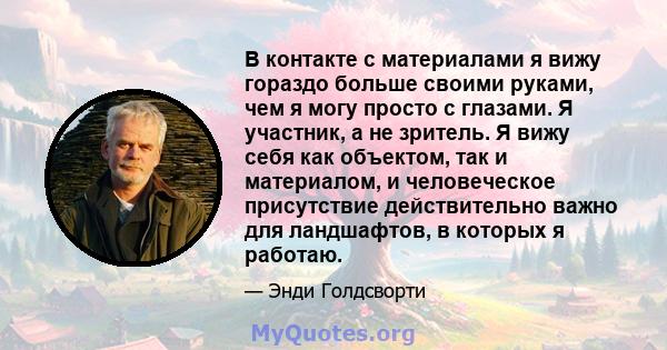 В контакте с материалами я вижу гораздо больше своими руками, чем я могу просто с глазами. Я участник, а не зритель. Я вижу себя как объектом, так и материалом, и человеческое присутствие действительно важно для