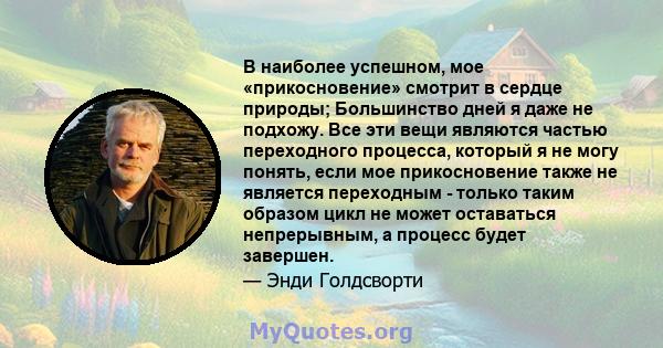 В наиболее успешном, мое «прикосновение» смотрит в сердце природы; Большинство дней я даже не подхожу. Все эти вещи являются частью переходного процесса, который я не могу понять, если мое прикосновение также не