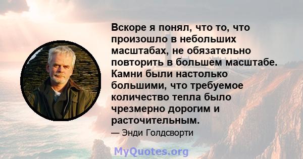 Вскоре я понял, что то, что произошло в небольших масштабах, не обязательно повторить в большем масштабе. Камни были настолько большими, что требуемое количество тепла было чрезмерно дорогим и расточительным.