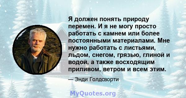 Я должен понять природу перемен. И я не могу просто работать с камнем или более постоянными материалами. Мне нужно работать с листьями, льдом, снегом, грязью, глиной и водой, а также восходящим приливом, ветром и всем