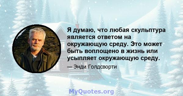 Я думаю, что любая скульптура является ответом на окружающую среду. Это может быть воплощено в жизнь или усыпляет окружающую среду.