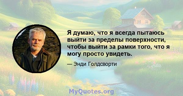 Я думаю, что я всегда пытаюсь выйти за пределы поверхности, чтобы выйти за рамки того, что я могу просто увидеть.