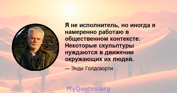 Я не исполнитель, но иногда я намеренно работаю в общественном контексте. Некоторые скульптуры нуждаются в движении окружающих их людей.