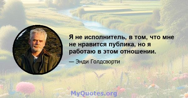 Я не исполнитель, в том, что мне не нравится публика, но я работаю в этом отношении.