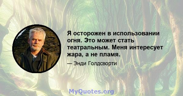 Я осторожен в использовании огня. Это может стать театральным. Меня интересует жара, а не пламя.