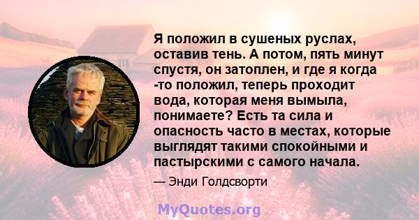 Я положил в сушеных руслах, оставив тень. А потом, пять минут спустя, он затоплен, и где я когда -то положил, теперь проходит вода, которая меня вымыла, понимаете? Есть та сила и опасность часто в местах, которые