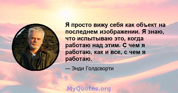 Я просто вижу себя как объект на последнем изображении. Я знаю, что испытываю это, когда работаю над этим. С чем я работаю, как и все, с чем я работаю.