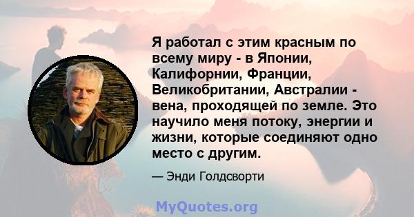 Я работал с этим красным по всему миру - в Японии, Калифорнии, Франции, Великобритании, Австралии - вена, проходящей по земле. Это научило меня потоку, энергии и жизни, которые соединяют одно место с другим.