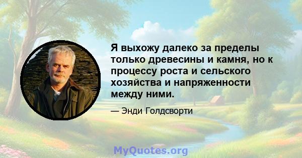 Я выхожу далеко за пределы только древесины и камня, но к процессу роста и сельского хозяйства и напряженности между ними.