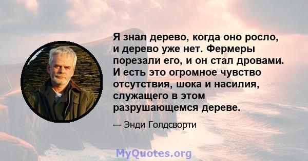 Я знал дерево, когда оно росло, и дерево уже нет. Фермеры порезали его, и он стал дровами. И есть это огромное чувство отсутствия, шока и насилия, служащего в этом разрушающемся дереве.