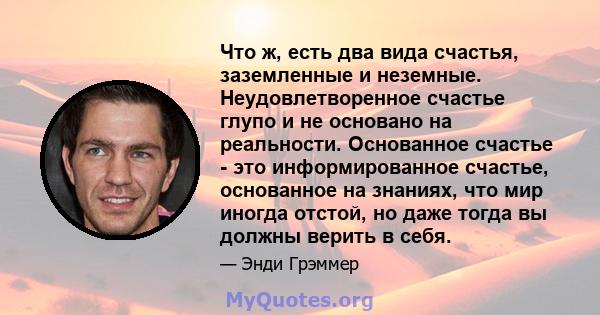 Что ж, есть два вида счастья, заземленные и неземные. Неудовлетворенное счастье глупо и не основано на реальности. Основанное счастье - это информированное счастье, основанное на знаниях, что мир иногда отстой, но даже