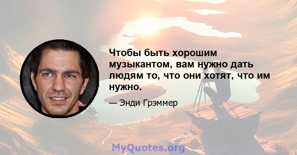 Чтобы быть хорошим музыкантом, вам нужно дать людям то, что они хотят, что им нужно.