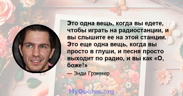 Это одна вещь, когда вы едете, чтобы играть на радиостанции, и вы слышите ее на этой станции. Это еще одна вещь, когда вы просто в глуши, и песня просто выходит по радио, и вы как «О, боже!»