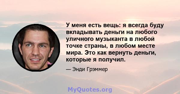 У меня есть вещь: я всегда буду вкладывать деньги на любого уличного музыканта в любой точке страны, в любом месте мира. Это как вернуть деньги, которые я получил.