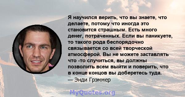 Я научился верить, что вы знаете, что делаете, потому что иногда это становится страшным. Есть много денег, потраченных. Если вы паникуете, то такого рода беспорядочно связывается со всей творческой атмосферой. Вы не