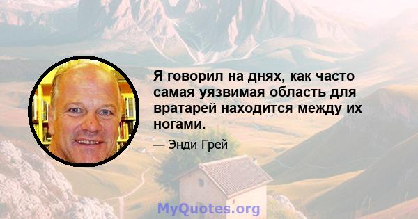 Я говорил на днях, как часто самая уязвимая область для вратарей находится между их ногами.