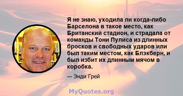 Я не знаю, уходила ли когда-либо Барселона в такое место, как Британский стадион, и страдала от команды Тони Пулиса из длинных бросков и свободных ударов или был таким местом, как Блэкберн, и был избит их длинным мячом